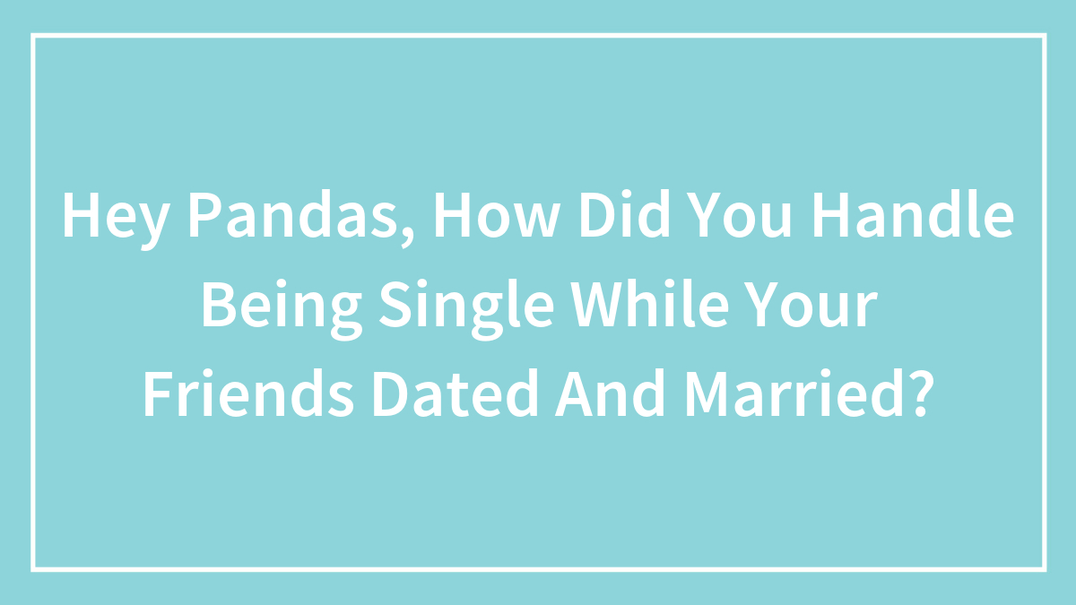 Hey Pandas, How Did You Handle Being Single While Your Friends Dated And Married? (Closed)