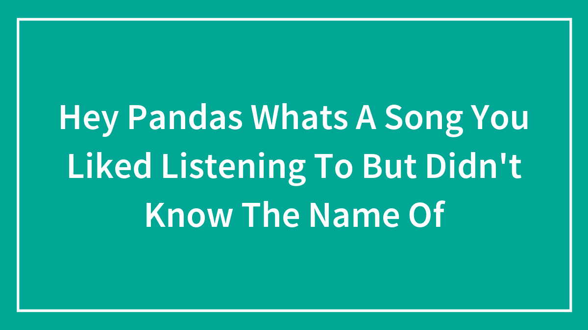 Hey Pandas Whats A Song You Liked Listening To But Didn’t Know The Name Of