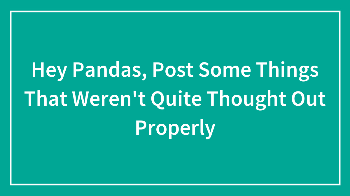 Hey Pandas, Post Some Things That Weren’t Quite Thought Out Properly