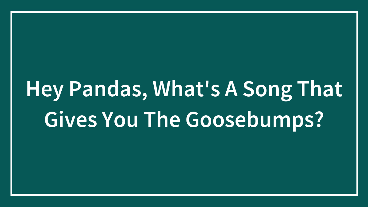 Hey Pandas, What’s A Song That Gives You The Goosebumps?