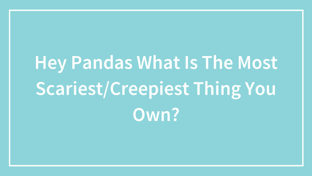 Hey Pandas What Is The Most Scariest/Creepiest Thing You Own?