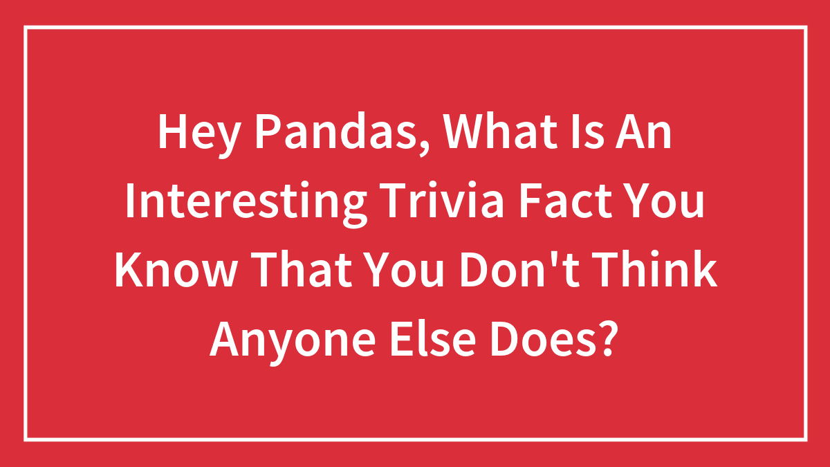 Hey Pandas, What Is An Interesting Trivia Fact You Know That You Don’t Think Anyone Else Does? (Closed)