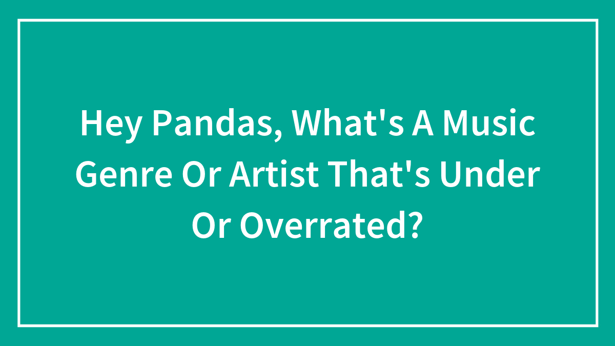 Hey Pandas, What’s A Music Genre Or Artist That’s Under Or Overrated?