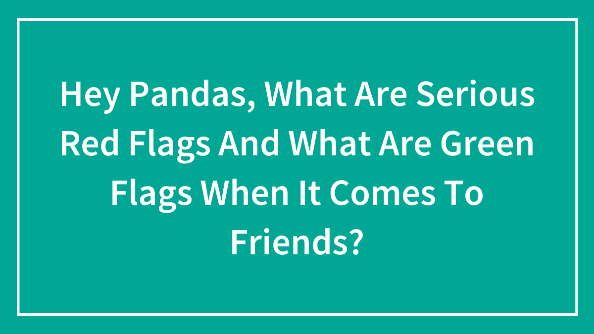 Hey Pandas, What Are Serious Red Flags And What Are Green Flags When It Comes To Friends? (Closed)