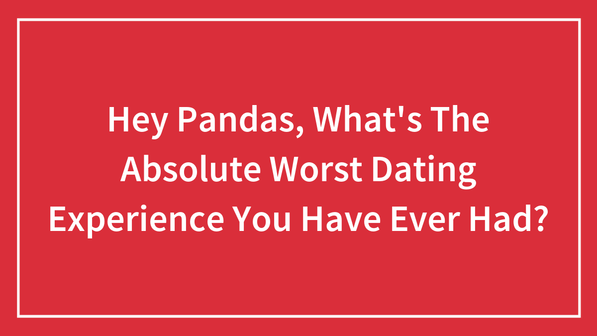 Hey Pandas, What’s The Absolute Worst Dating Experience You Have Ever Had? (Closed)