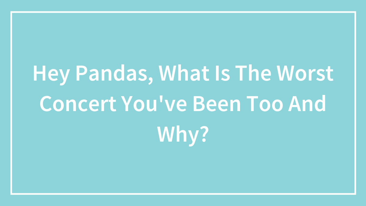 Hey Pandas, What Is The Worst Concert You’ve Been Too And Why?