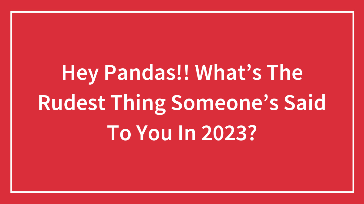 Hey Pandas!! What’s The Rudest Thing Someone’s Said To You In 2023?
