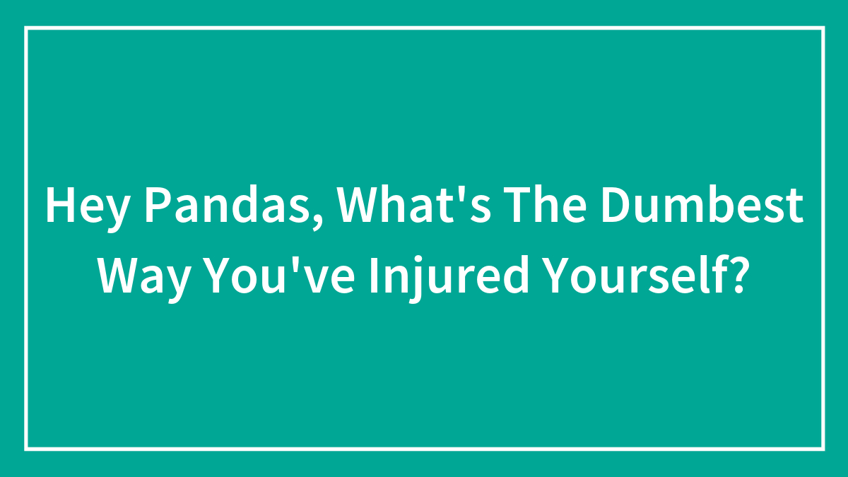 Hey Pandas, What’s The Dumbest Way You’ve Injured Yourself?