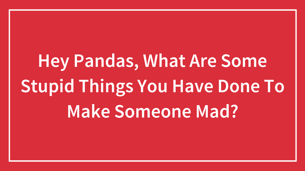 Hey Pandas, What Are Some Stupid Things You Have Done To Make Someone Mad?