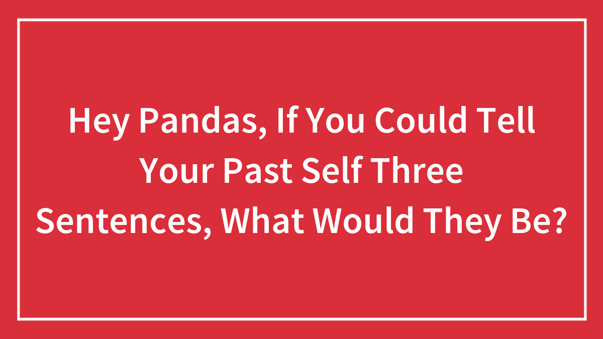 Hey Pandas, If You Could Tell Your Past Self Three Sentences, What Would They Be?