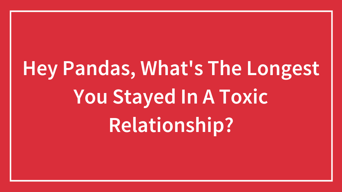 Hey Pandas, What’s The Longest You Stayed In A Toxic Relationship? (Closed)