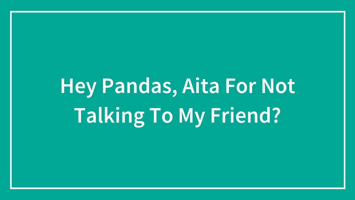 Hey Pandas, Aita For Not Talking To My Friend?