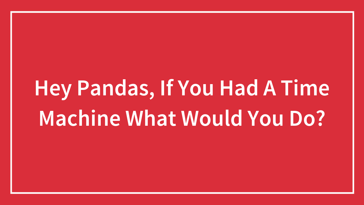 Hey Pandas, If You Had A Time Machine What Would You Do? (Closed)