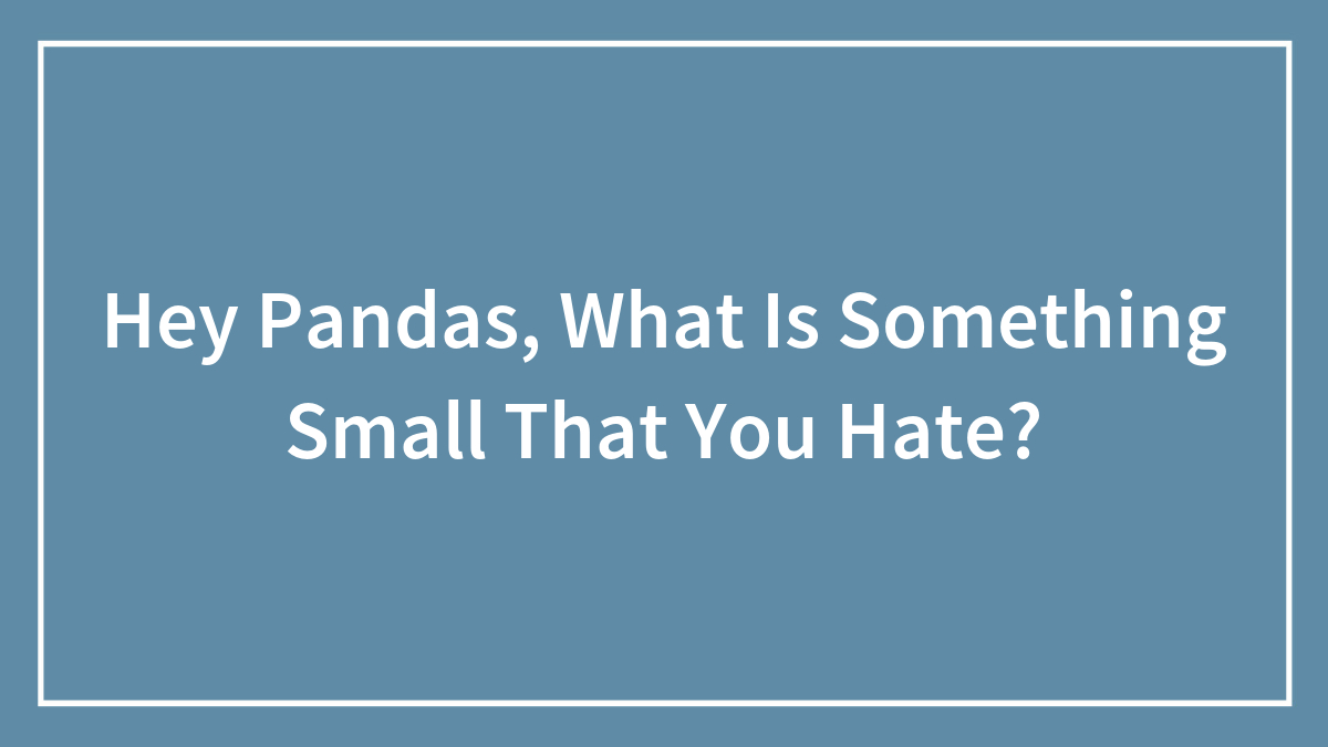 Hey Pandas, What Is Something Small That You Hate?