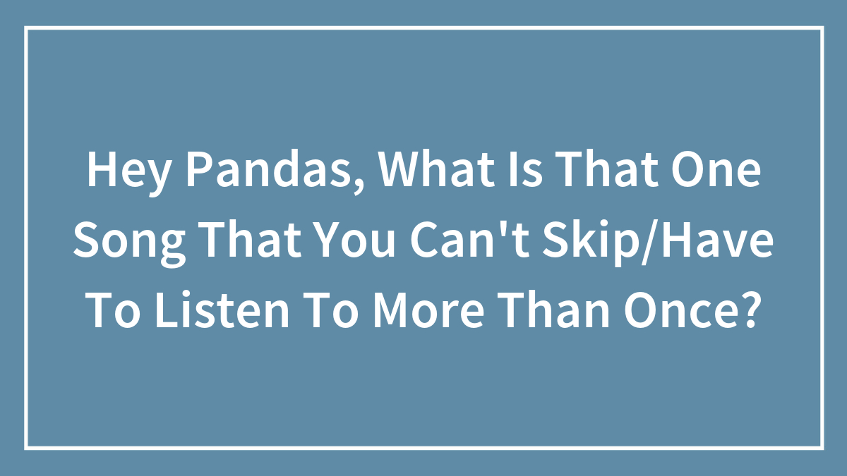 Hey Pandas, What Is That One Song That You Can’t Skip/Have To Listen To More Than Once?