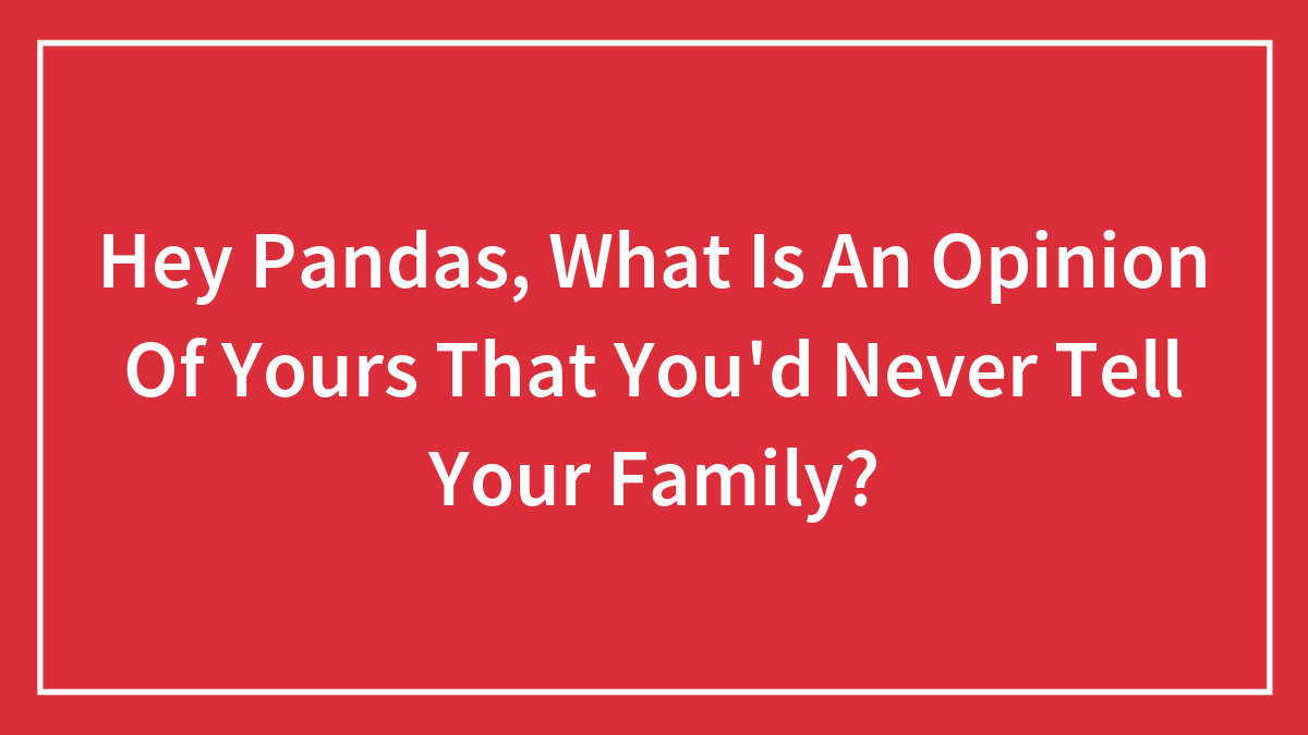 Hey Pandas, What Is An Opinion Of Yours That You’d Never Tell Your Family? (Closed)