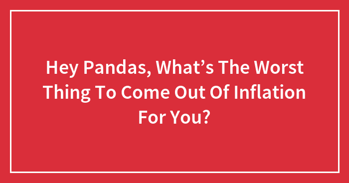 Hey Pandas, What’s The Worst Thing To Come Out Of Inflation For You?