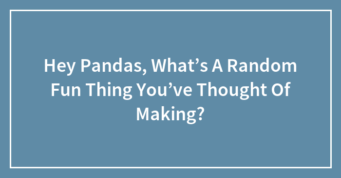 Hey Pandas, What’s A Random Fun Thing You’ve Thought Of Making?