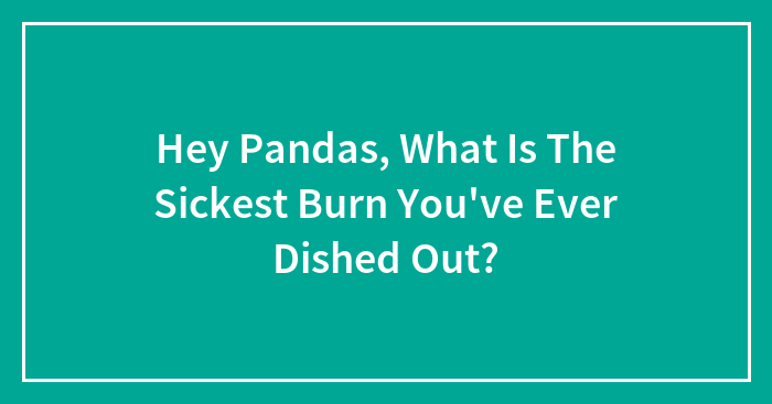 Hey Pandas, What Is The Sickest Burn You’ve Ever Dished Out? (Closed)