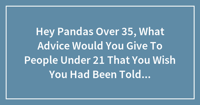 Hey Pandas Over 35, What Advice Would You Give To People Under 21 That You Wish You Had Been Told Yourself? (Closed)
