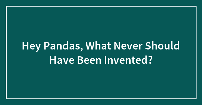 Hey Pandas, What Never Should Have Been Invented?