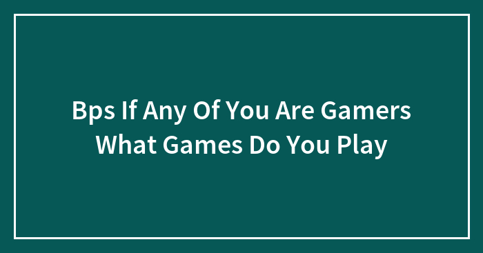 Bps If Any Of You Are Gamers What Games Do You Play