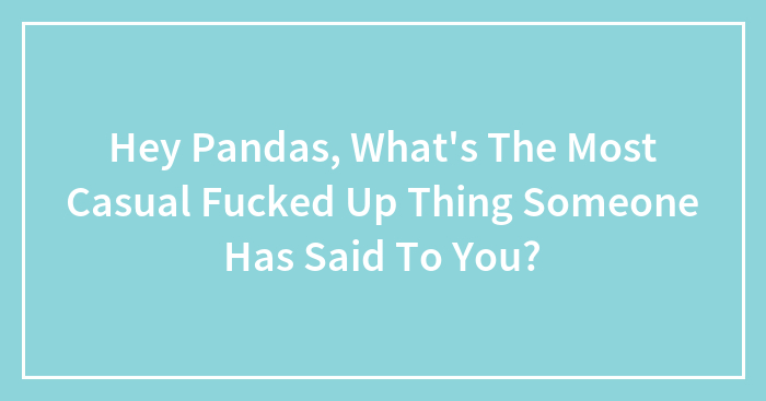 Hey Pandas, What’s The Most Casual Fucked Up Thing Someone Has Said To You?