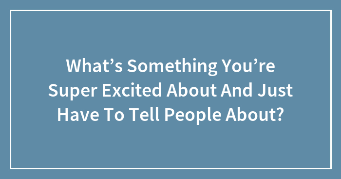 What’s Something You’re Super Excited About And Just Have To Tell People About?