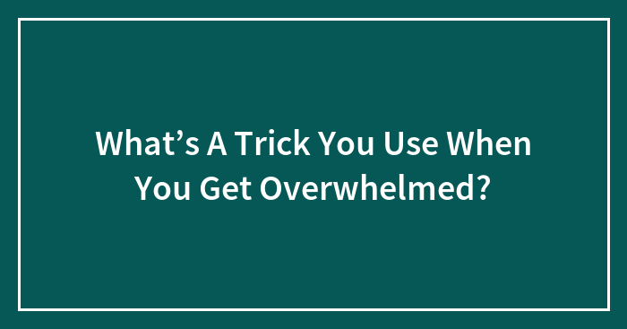 What’s A Trick You Use When You Get Overwhelmed?