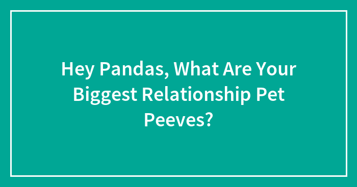 Hey Pandas, What Are Your Biggest Relationship Pet Peeves? (Closed)
