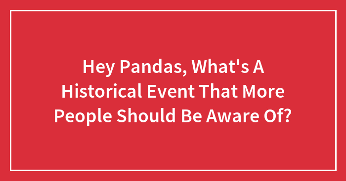 Hey Pandas, What’s A Historical Event That More People Should Be Aware Of?