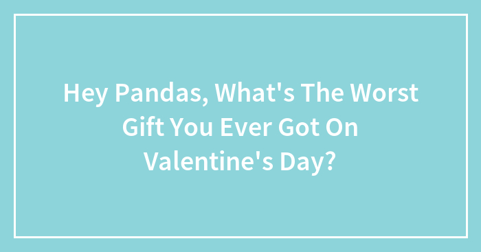 Hey Pandas, What’s The Worst Gift You Ever Got On Valentine’s Day? (Closed)