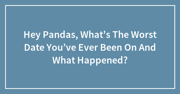 Hey Pandas, What’s The Worst Date You’ve Ever Been On And What Happened? (Closed)