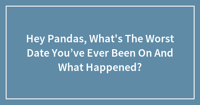 Hey Pandas, What’s The Worst Date You’ve Ever Been On And What Happened? (Closed)