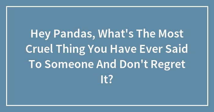 Hey Pandas, What’s The Most Cruel Thing You Have Ever Said To Someone And Don’t Regret It? (Closed)