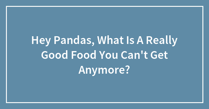 Hey Pandas, What Is A Really Good Food You Can’t Get Anymore? (Closed)