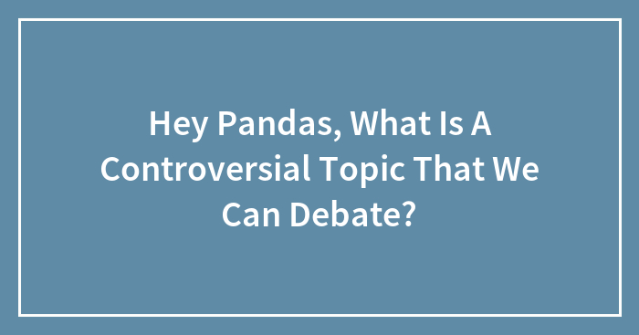 Hey Pandas, What Is A Controversial Topic That We Can Debate? (Closed)