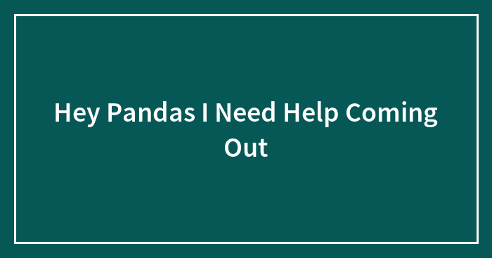 Hey Pandas I Need Help Coming Out