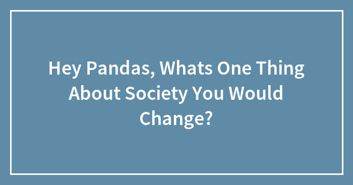 Hey Pandas, Whats One Thing About Society You Would Change?