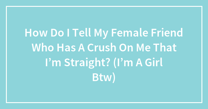 How Do I Tell My Female Friend Who Has A Crush On Me That I’m Straight? (I’m A Girl Btw)