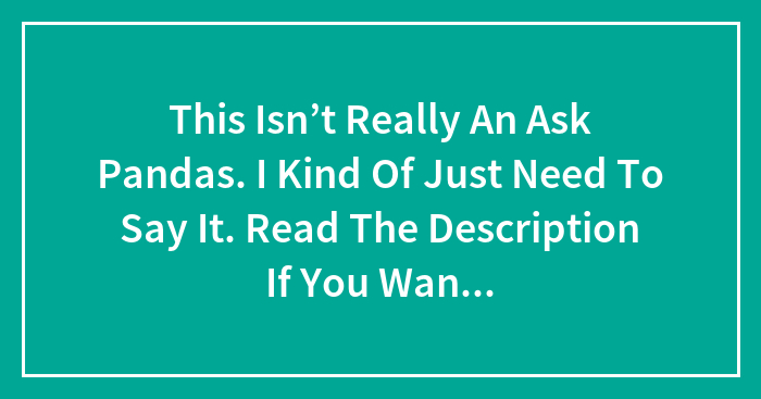 This Isn’t Really An Ask Pandas. I Kind Of Just Need To Say It. Read The Description If You Want, Commenting Isn’t Necessary