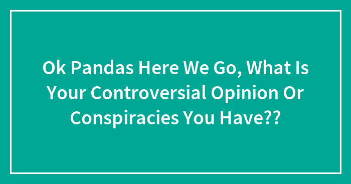 Ok Pandas Here We Go, What Is Your Controversial Opinion Or Conspiracies You Have??