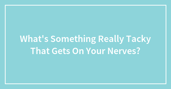 What’s Something Really Tacky That Gets On Your Nerves?