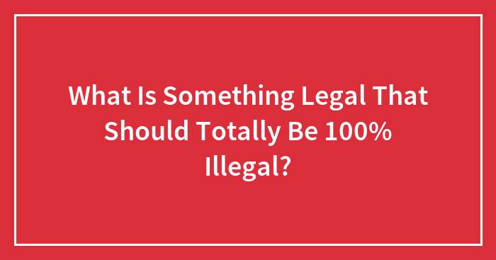 What Is Something Legal That Should Totally Be 100% Illegal?