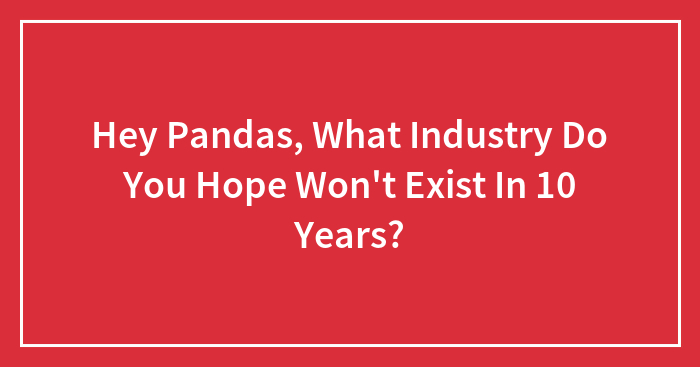 Hey Pandas, What Industry Do You Hope Won’t Exist In 10 Years? (Closed)