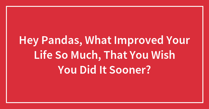 Hey Pandas, What Improved Your Life So Much, That You Wish You Did It Sooner? (Closed)