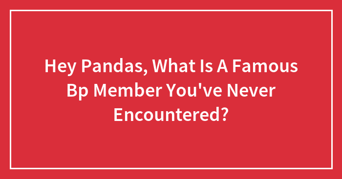 Hey Pandas, What Is A Famous Bp Member You’ve Never Encountered?