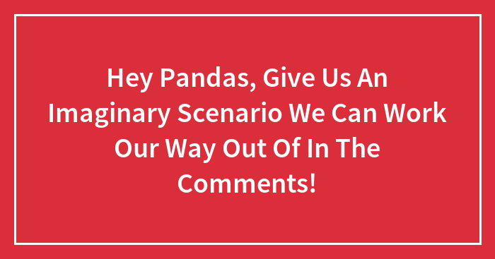 Hey Pandas, Give Us An Imaginary Scenario We Can Work Our Way Out Of In The Comments!