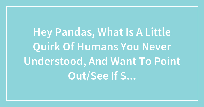 Hey Pandas, What Is A Little Quirk Of Humans You Never Understood, And Want To Point Out/See If Someone Else Could Explain?