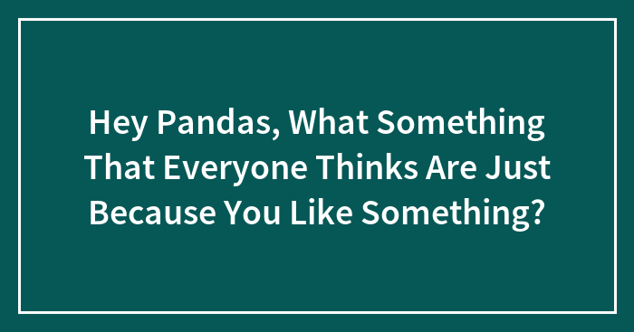 Hey Pandas, What Something That Everyone Thinks Are Just Because You Like Something?